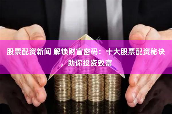 股票配资新闻 解锁财富密码：十大股票配资秘诀，助你投资致富