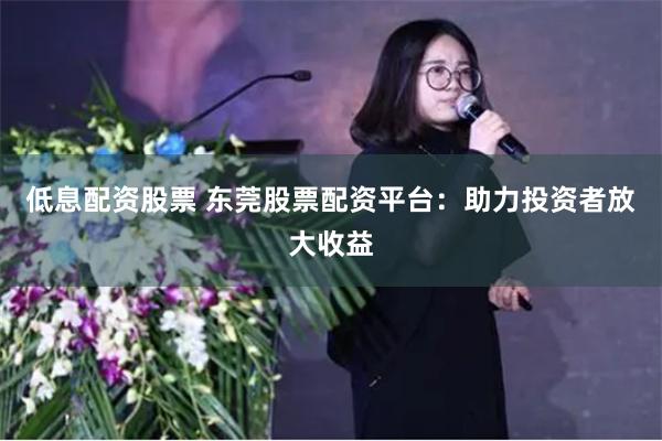 低息配资股票 东莞股票配资平台：助力投资者放大收益